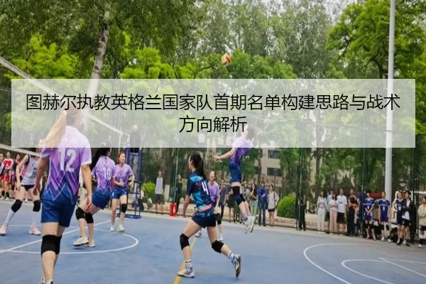 图赫尔执教英格兰国家队首期名单构建思路与战术方向解析