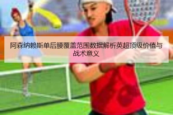 阿森纳赖斯单后腰覆盖范围数据解析英超顶级价值与战术意义