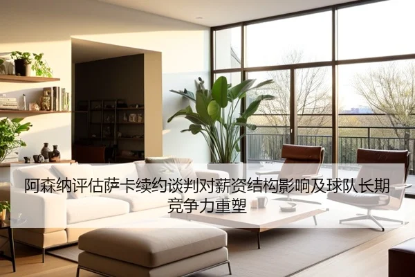 阿森纳评估萨卡续约谈判对薪资结构影响及球队长期竞争力重塑