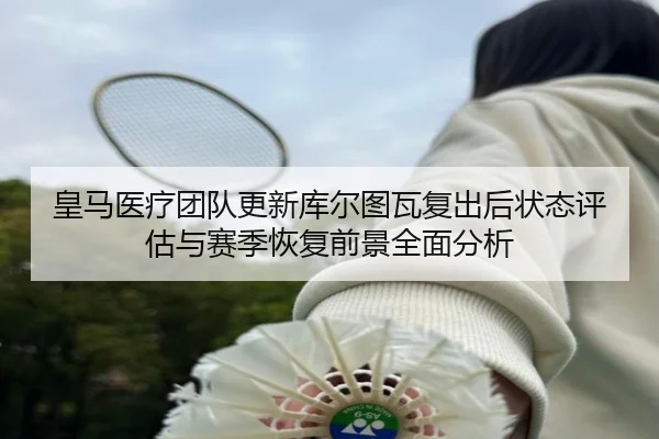 皇马医疗团队更新库尔图瓦复出后状态评估与赛季恢复前景全面分析