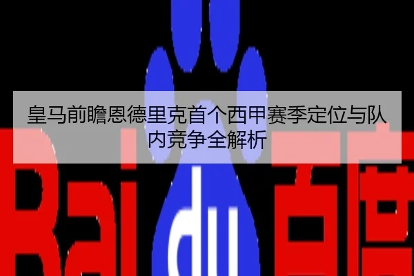 皇马前瞻恩德里克首个西甲赛季定位与队内竞争全解析