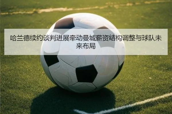 哈兰德续约谈判进展牵动曼城薪资结构调整与球队未来布局